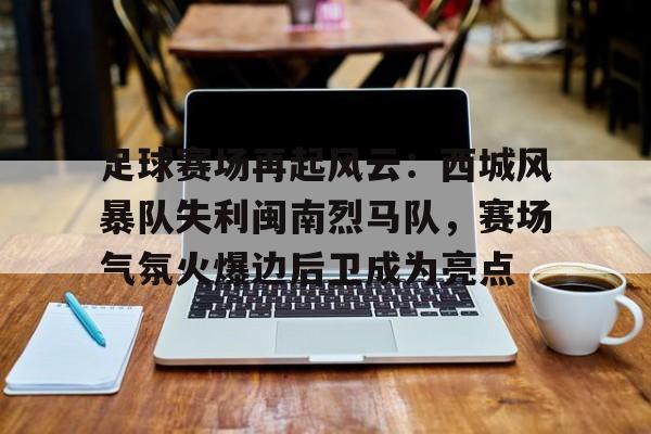爱游戏体育下载-足球赛场再起风云：西城风暴队失利闽南烈马队，赛场气氛火爆边后卫成为亮点的简单介绍