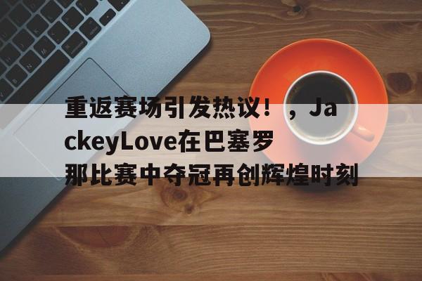 关于重返赛场引发热议!,JackeyLove在巴塞罗那比赛中夺冠再创辉煌时刻的信息 关于重返赛场引发热议!,JackeyLove在巴塞罗那比赛中夺冠再创辉煌时刻的信息