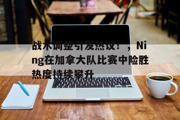 爱游戏体育下载- 战术调整引发热议！，Ning在加拿大队比赛中险胜热度持续攀升