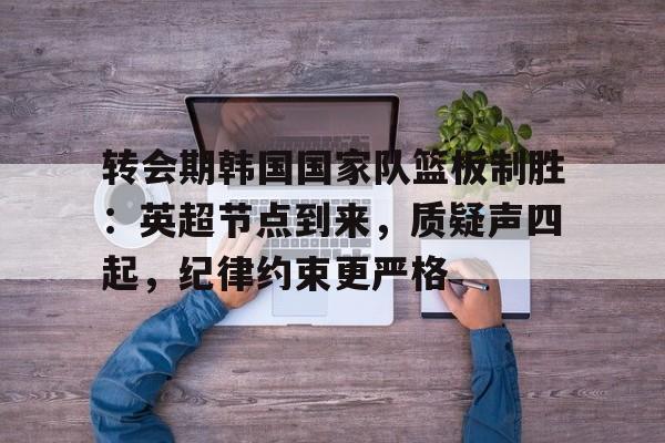 爱游戏在线登录-包含转会期韩国国家队篮板制胜：英超节点到来，质疑声四起，纪律约束更严格的词条