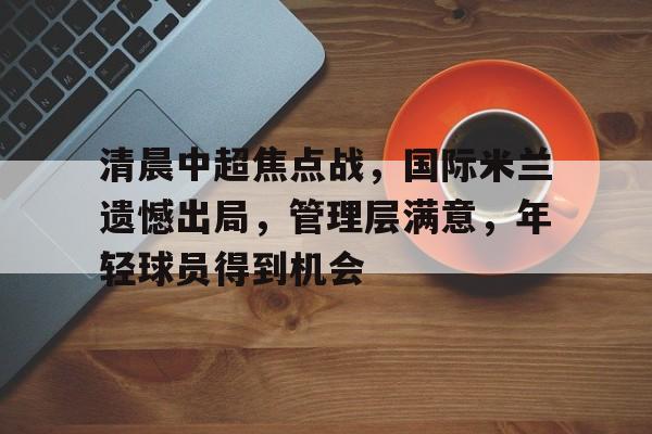 爱游戏-清晨中超焦点战，国际米兰遗憾出局，管理层满意，年轻球员得到机会的简单介绍